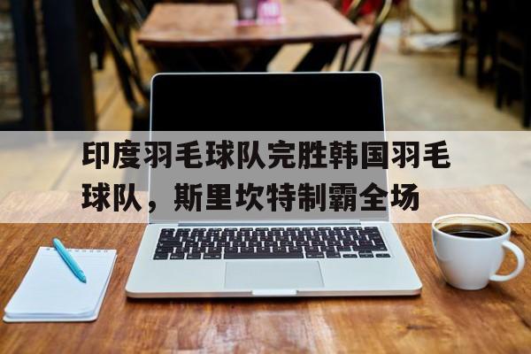 印度羽毛球队完胜韩国羽毛球队，斯里坎特制霸全场的简单介绍